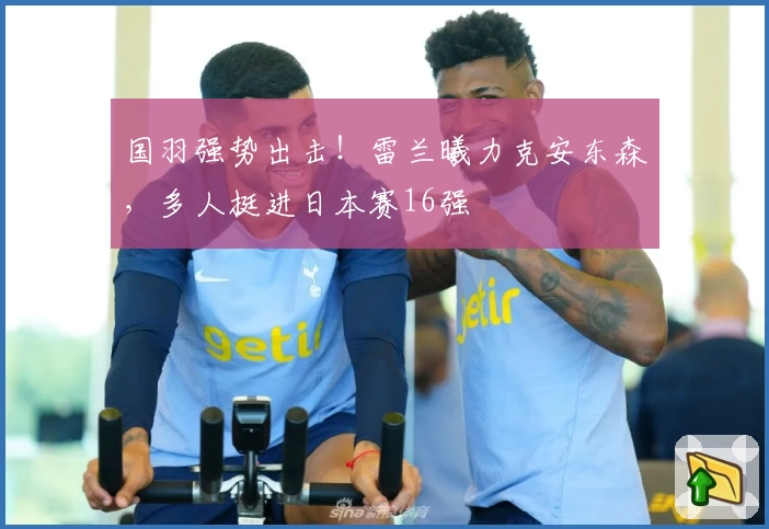 国羽强势出击！雷兰曦力克安东森，多人挺进日本赛16强