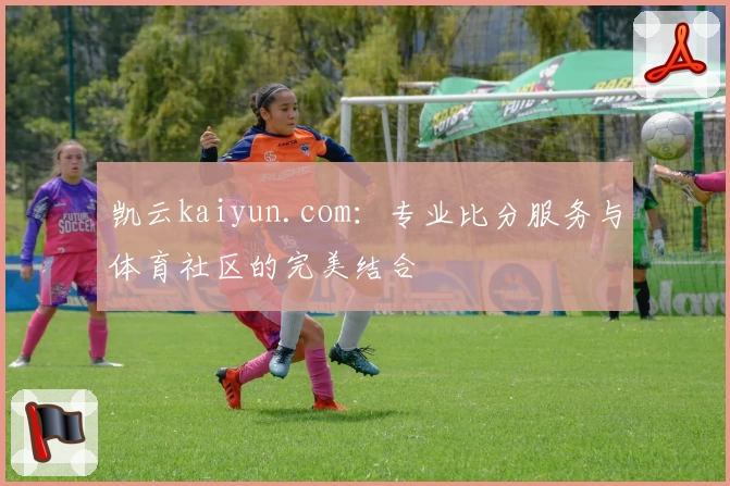 凯云kaiyun.com：专业比分服务与体育社区的完美结合