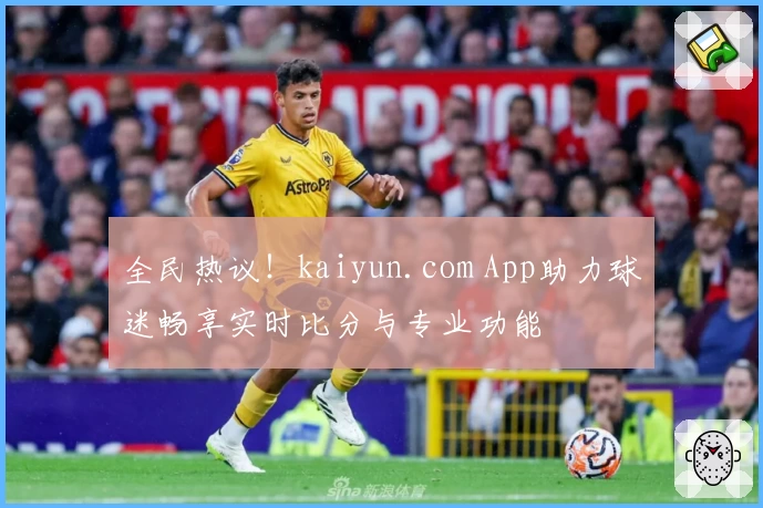全民热议！kaiyun.com App助力球迷畅享实时比分与专业功能