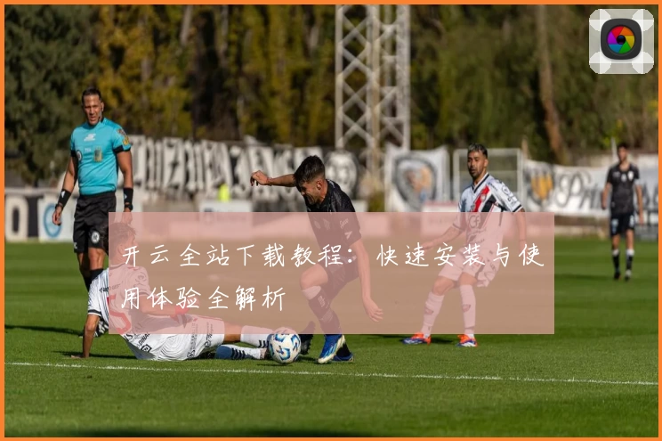 开云全站下载教程：快速安装与使用体验全解析