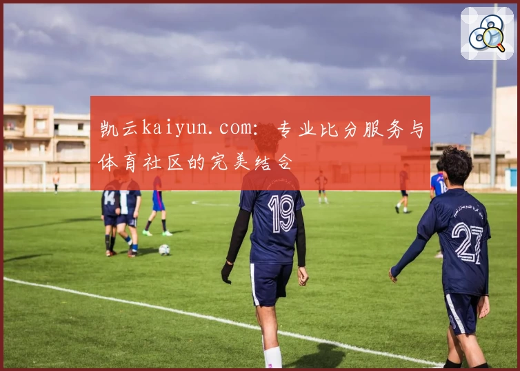 凯云kaiyun.com:专业比分服务与体育社区的完美结合