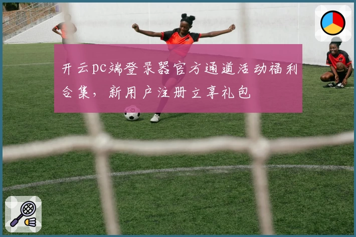 开云pc端登录器官方通道活动福利合集，新用户注册立享礼包