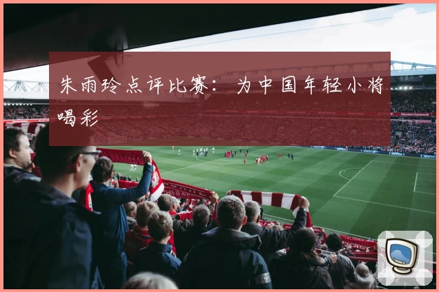 朱雨玲点评比赛：为中国年轻小将喝彩