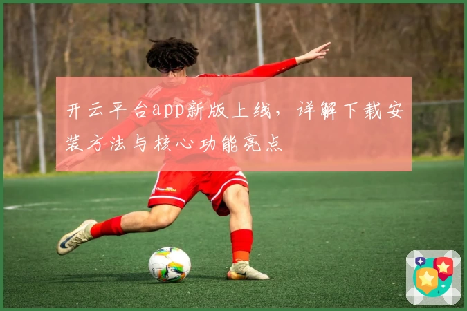 开云平台app新版上线，详解下载安装方法与核心功能亮点