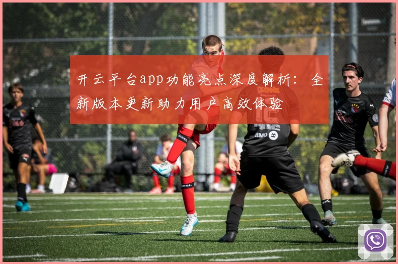 开云平台app功能亮点深度解析：全新版本更新助力用户高效体验