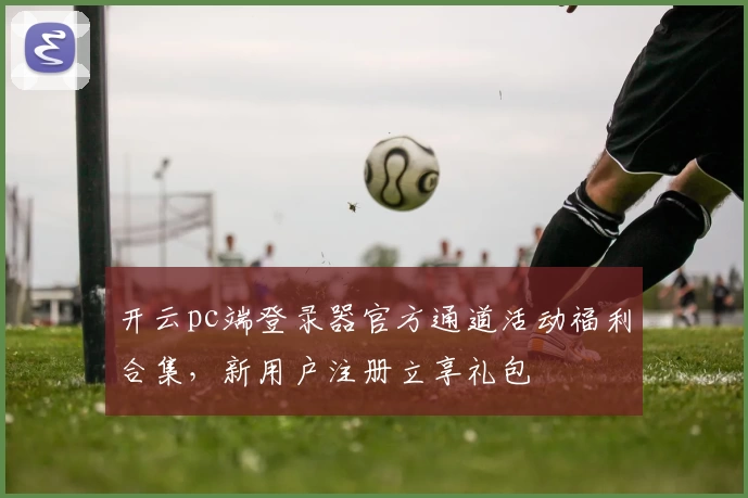 开云pc端登录器官方通道活动福利合集，新用户注册立享礼包