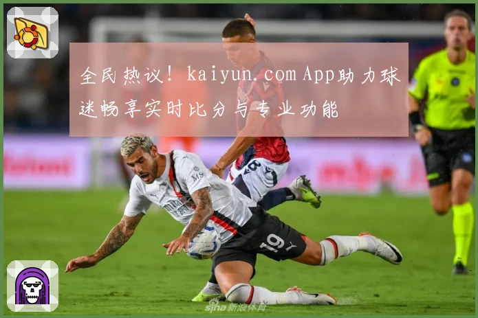 全民热议!kaiyun.com App助力球迷畅享实时比分与专业功能