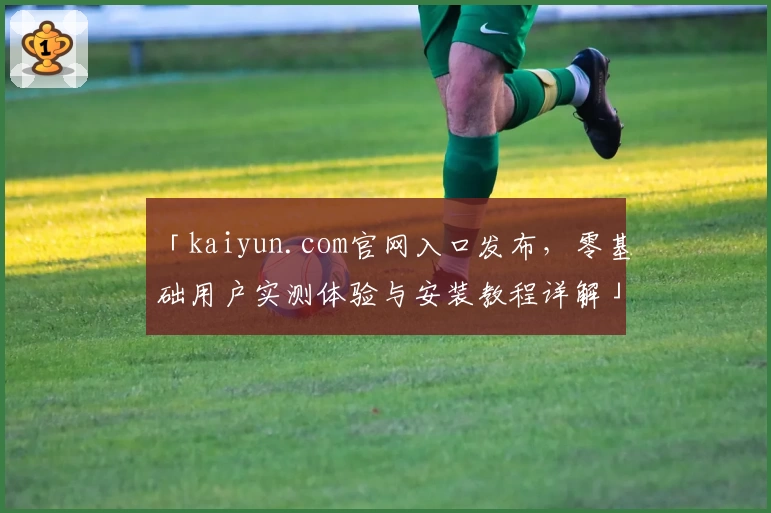 「kaiyun.com官网入口发布，零基础用户实测体验与安装教程详解」