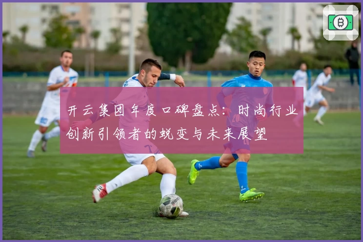 开云集团年度口碑盘点：时尚行业创新引领者的蜕变与未来展望