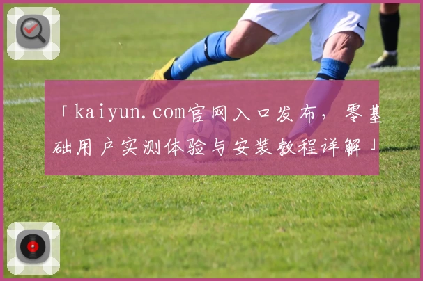 「kaiyun.com官网入口发布,零基础用户实测体验与安装教程详解」